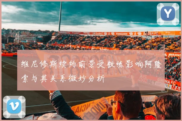 维尼修斯续约前景受教练影响阿隆索与其关系微妙分析