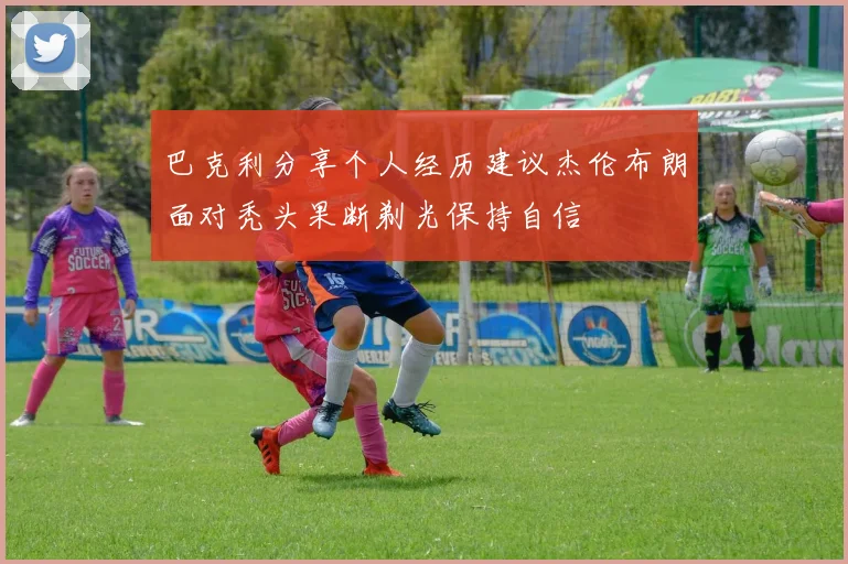 巴克利分享个人经历建议杰伦布朗面对秃头果断剃光保持自信