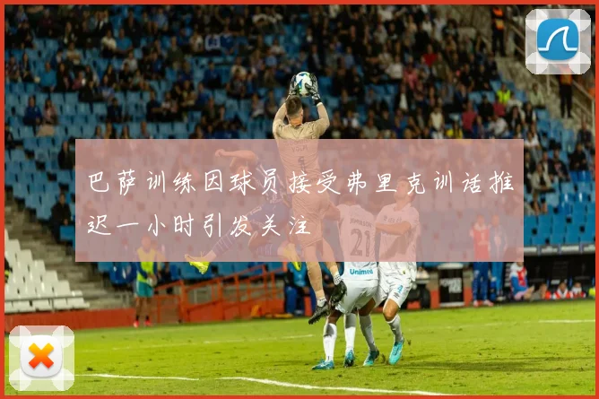 巴萨训练因球员接受弗里克训话推迟一小时引发关注