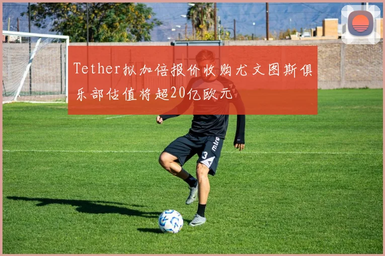 Tether拟加倍报价收购尤文图斯俱乐部估值将超20亿欧元