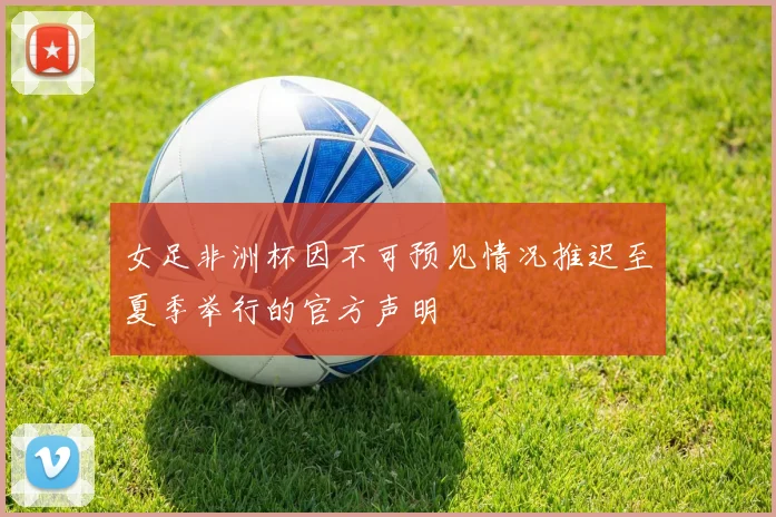 女足非洲杯因不可预见情况推迟至夏季举行的官方声明