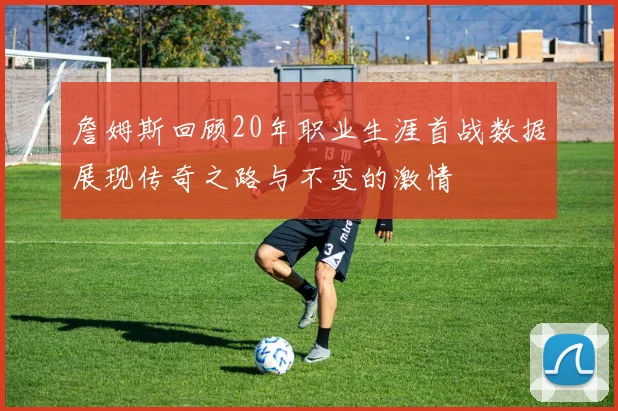 詹姆斯回顾20年职业生涯首战数据展现传奇之路与不变的激情