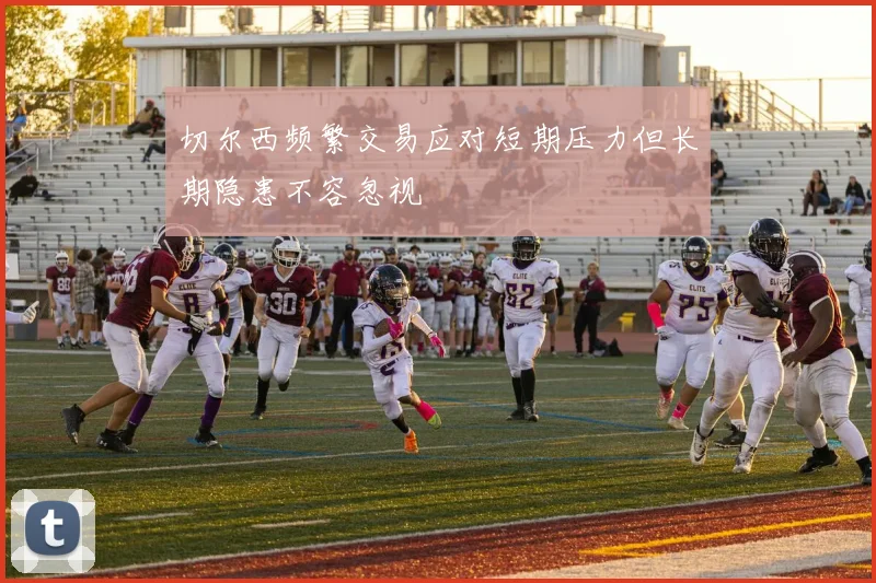 切尔西频繁交易应对短期压力但长期隐患不容忽视