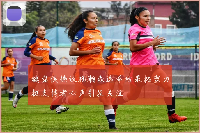 键盘侠热议杨瀚森选举结果拓蜜力挺支持者心声引发关注