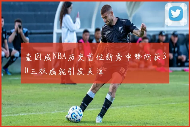 奎因成NBA历史首位新秀中锋斩获30三双成就引发关注