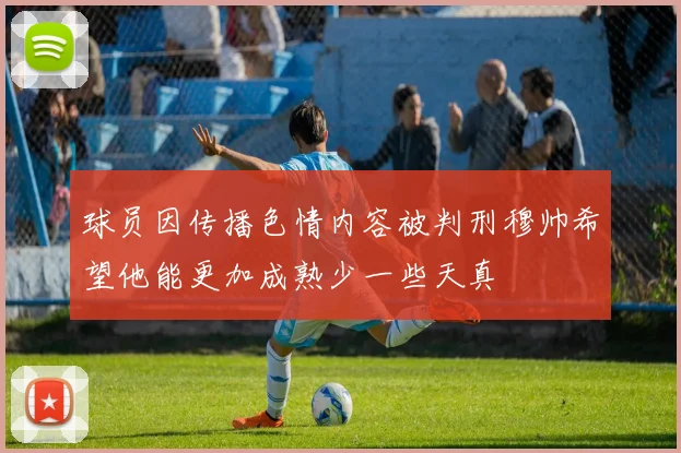 球员因传播色情内容被判刑穆帅希望他能更加成熟少一些天真