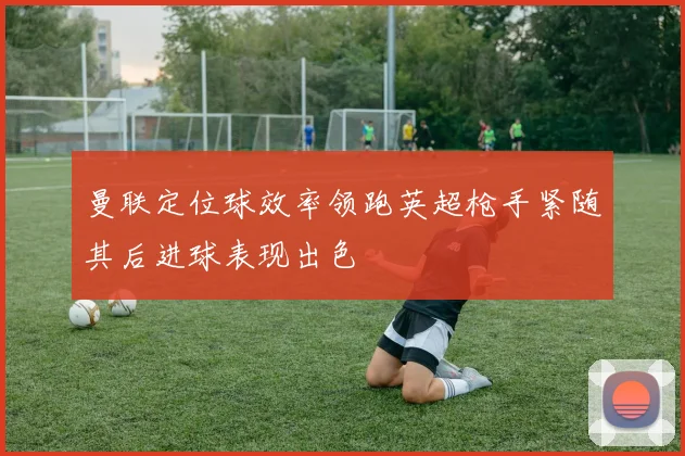 曼联定位球效率领跑英超枪手紧随其后进球表现出色