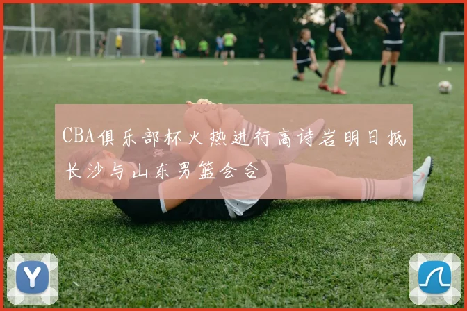 CBA俱乐部杯火热进行高诗岩明日抵长沙与山东男篮会合