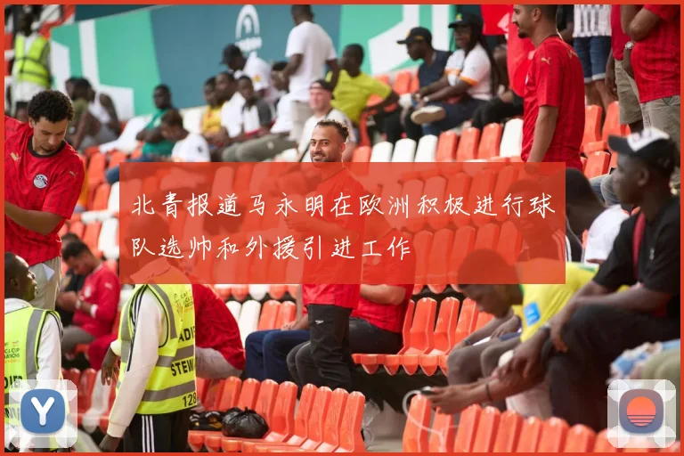 北青报道马永明在欧洲积极进行球队选帅和外援引进工作