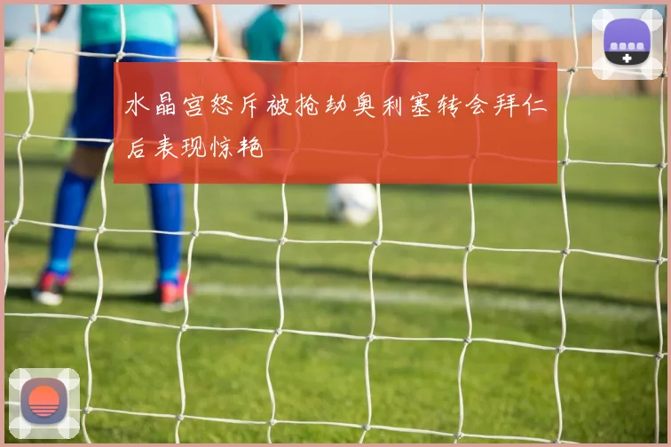 水晶宫怒斥被抢劫奥利塞转会拜仁后表现惊艳