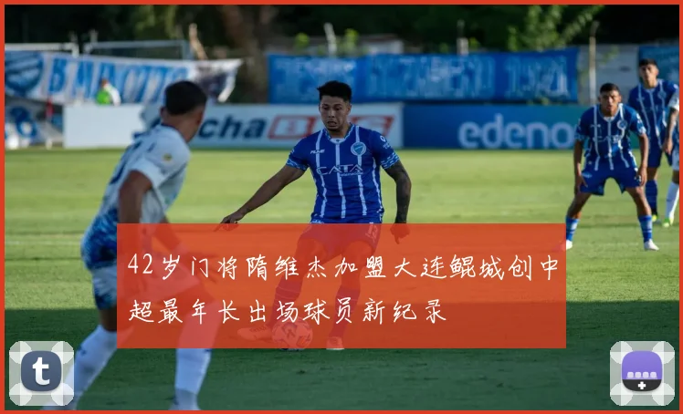 42岁门将隋维杰加盟大连鲲城创中超最年长出场球员新纪录