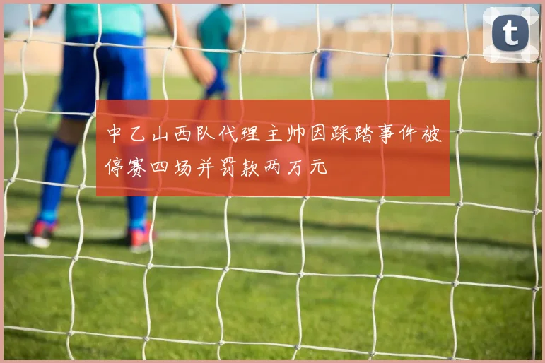 中乙山西队代理主帅因踩踏事件被停赛四场并罚款两万元