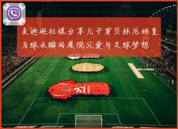 麦迪逊社媒分享儿子穿贝林厄姆皇马球衣瞬间展现父爱与足球梦想