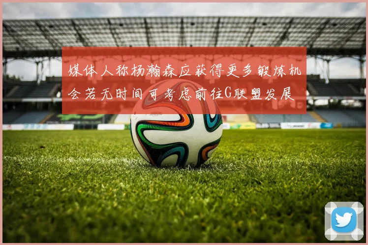 媒体人称杨瀚森应获得更多锻炼机会若无时间可考虑前往G联盟发展