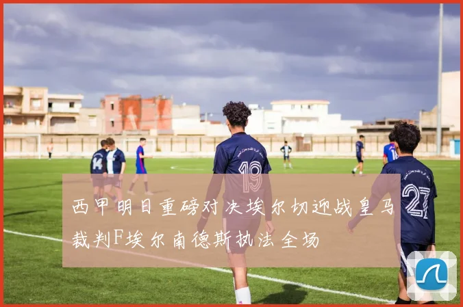 西甲明日重磅对决埃尔切迎战皇马裁判F埃尔南德斯执法全场