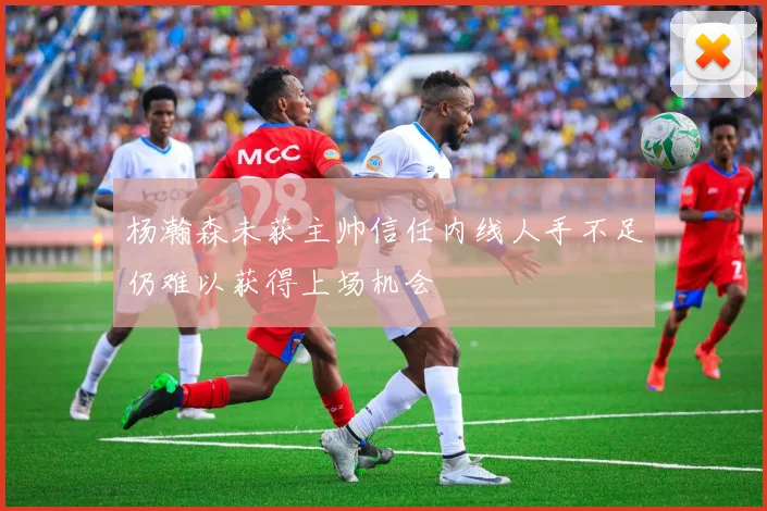 杨瀚森未获主帅信任内线人手不足仍难以获得上场机会