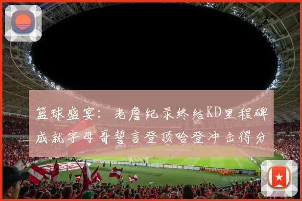 篮球盛宴：老詹纪录终结KD里程碑成就字母哥誓言登顶哈登冲击得分前十