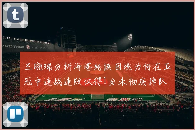 王晓瑞分析海港轮换困境为何在亚冠中速战速败仅得1分未彻底掉队