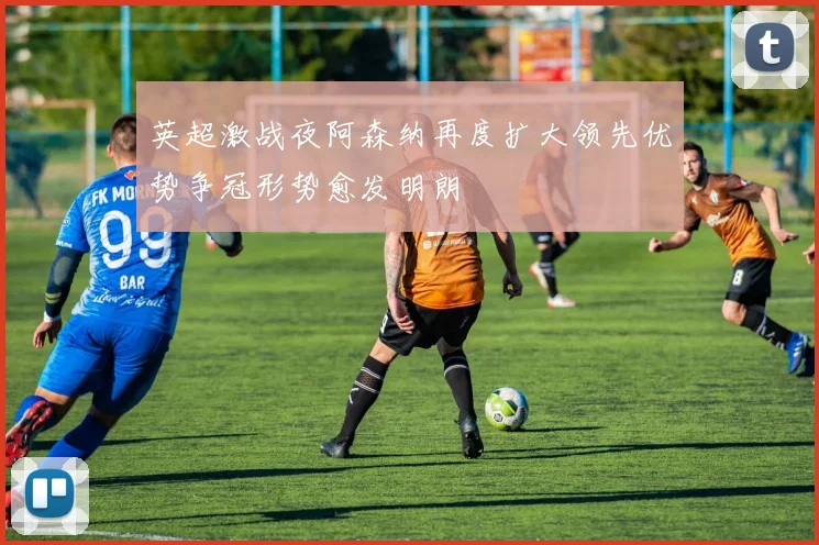 英超激战夜阿森纳再度扩大领先优势争冠形势愈发明朗