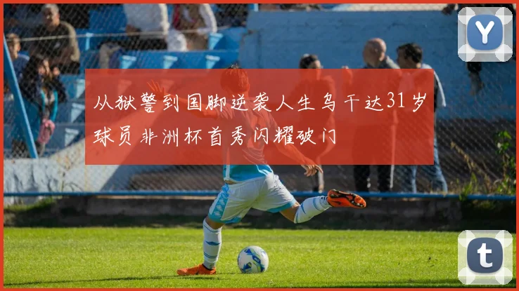 从狱警到国脚逆袭人生乌干达31岁球员非洲杯首秀闪耀破门