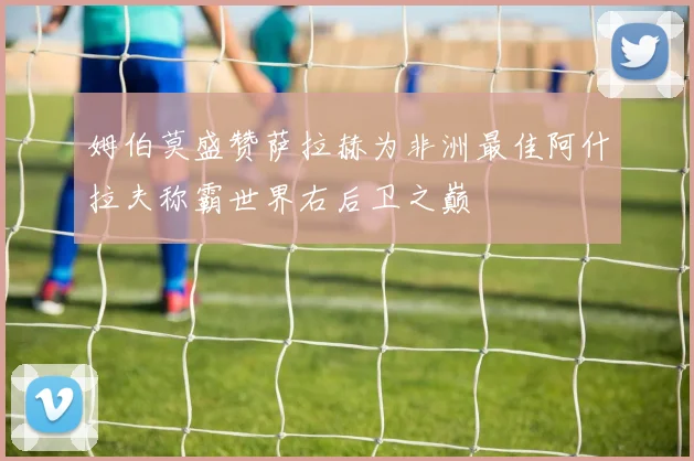 姆伯莫盛赞萨拉赫为非洲最佳阿什拉夫称霸世界右后卫之巅