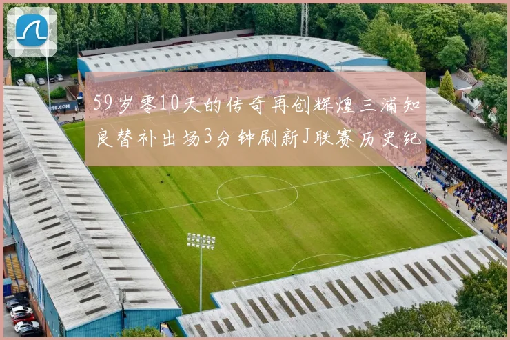 59岁零10天的传奇再创辉煌三浦知良替补出场3分钟刷新J联赛历史纪录