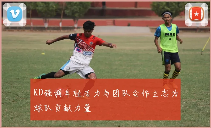 KD强调年轻活力与团队合作立志为球队贡献力量