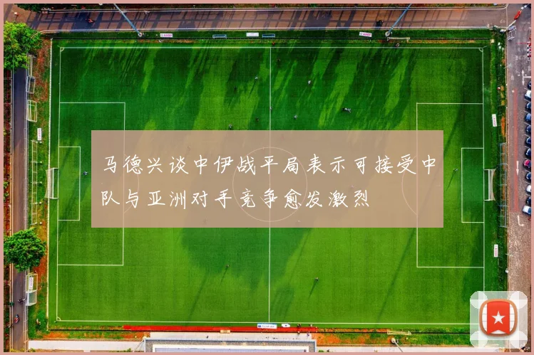 马德兴谈中伊战平局表示可接受中队与亚洲对手竞争愈发激烈