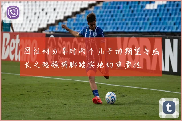 图拉姆分享对两个儿子的期望与成长之路强调脚踏实地的重要性