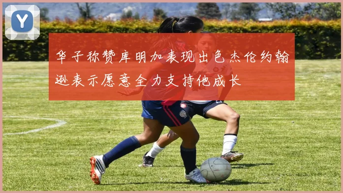 华子称赞库明加表现出色杰伦约翰逊表示愿意全力支持他成长
