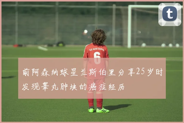 前阿森纳球星兰斯伯里分享25岁时发现睾丸肿块的癌症经历