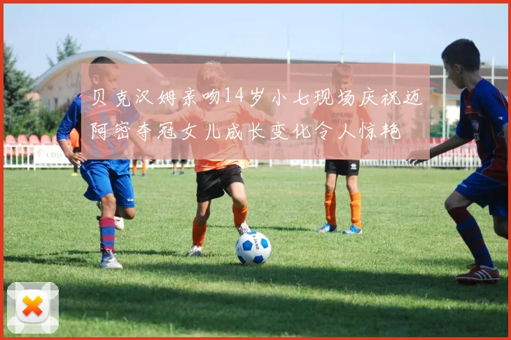 贝克汉姆亲吻14岁小七现场庆祝迈阿密夺冠女儿成长变化令人惊艳