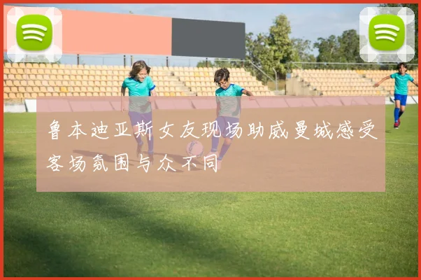 鲁本迪亚斯女友现场助威曼城感受客场氛围与众不同