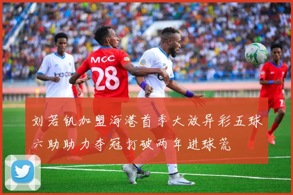 刘若钒加盟海港首季大放异彩五球六助助力夺冠打破两年进球荒