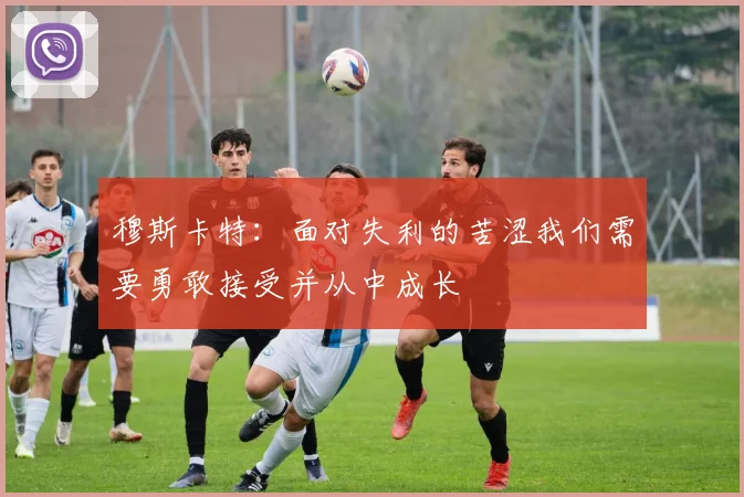穆斯卡特：面对失利的苦涩我们需要勇敢接受并从中成长