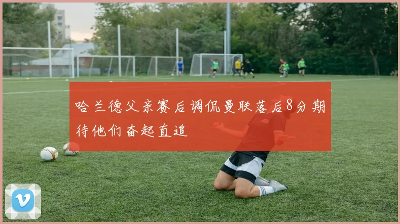 哈兰德父亲赛后调侃曼联落后8分期待他们奋起直追