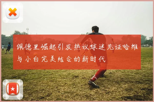 佩德里崛起引发热议球迷见证哈维与小白完美结合的新时代